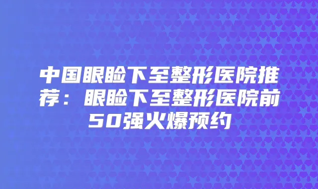 中国眼睑下至整形医院推荐：眼睑下至整形医院前50强火爆预约