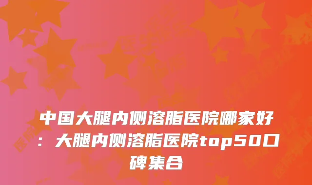 中国大腿内侧溶脂医院哪家好：大腿内侧溶脂医院top50口碑集合