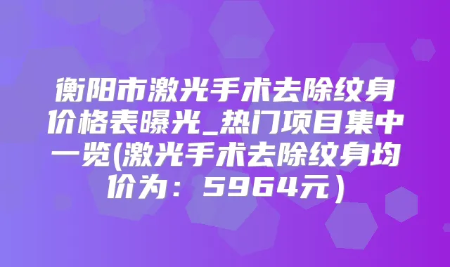 衡阳市激光手术去除纹身价格表曝光_热门项目集中一览(激光手术去除纹身均价为:5964元)