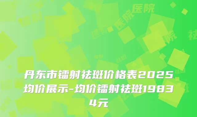 丹东市镭射祛斑价格表2025均价展示-均价镭射祛斑19834元