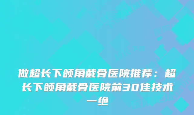 做超长下颌角截骨医院推荐:超长下颌角截骨医院前30佳技术一绝