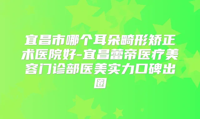 宜昌市哪个耳朵畸形矫正术医院好-宜昌蕾帝医疗美容门诊部医美实力口碑出圈