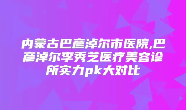 内蒙古巴彦淖尔市医院,巴彦淖尔李秀芝医疗美容诊所实力pk大对比