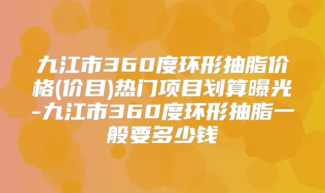 九江市360度环形抽脂价格(价目)热门项目划算曝光-九江市360度环形抽脂一般要多少钱