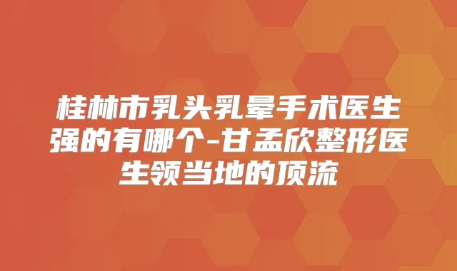 桂林市乳头乳晕手术医生强的有哪个-甘孟欣整形医生领当地的顶流