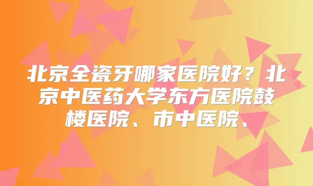 北京全瓷牙哪家医院好?北京中医药大学东方医院鼓楼医院、市中医院、