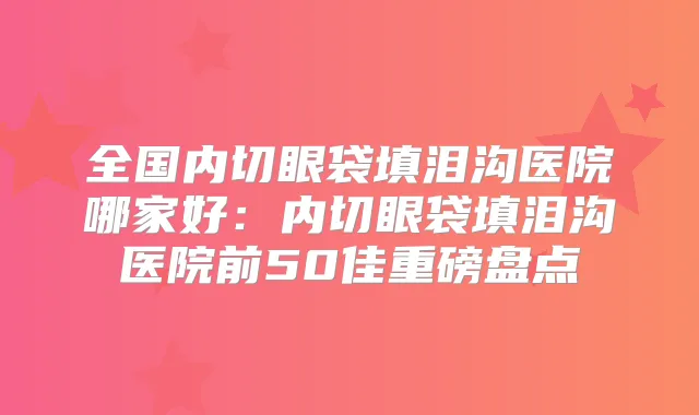 全国内切眼袋填泪沟医院哪家好：内切眼袋填泪沟医院前50佳重磅盘点