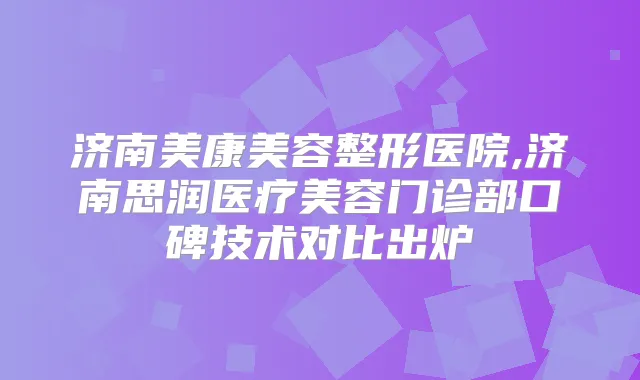 济南美康美容整形医院,济南思润医疗美容门诊部口碑技术对比出炉
