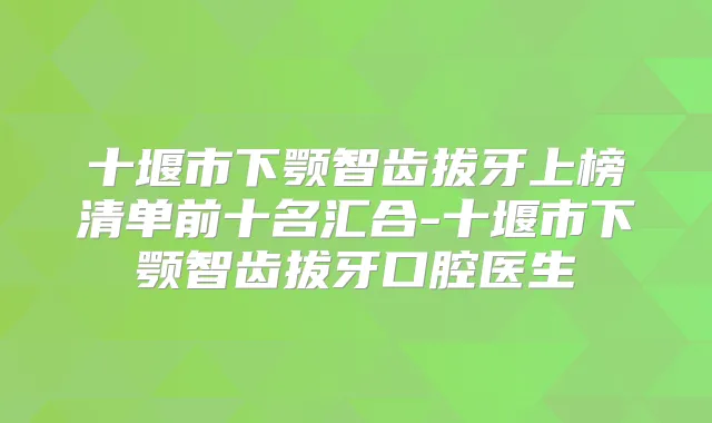 十堰市下颚智齿拔牙上榜清单前十名汇合-十堰市下颚智齿拔牙口腔医生