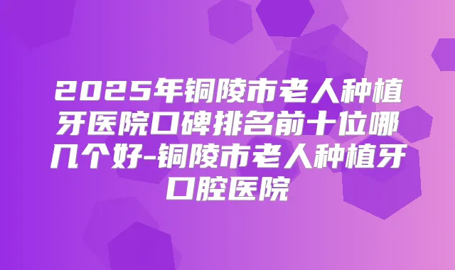 2025年铜陵市老人种植牙医院口碑排名前十位哪几个好-铜陵市老人种植牙口腔医院