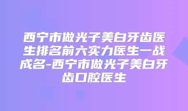 西宁市做光子美白牙齿医生排名前六实力医生一战成名-西宁市做光子美白牙齿口腔医生