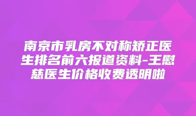 南京市乳房不对称矫正医生排名前六报道资料-王慰慈医生价格收费透明啦
