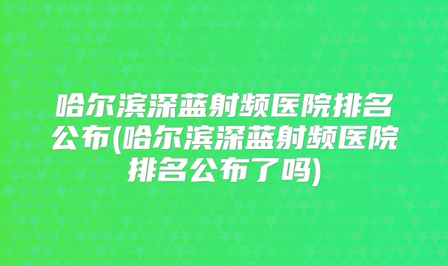 哈尔滨深蓝射频医院排名公布(哈尔滨深蓝射频医院排名公布了吗)