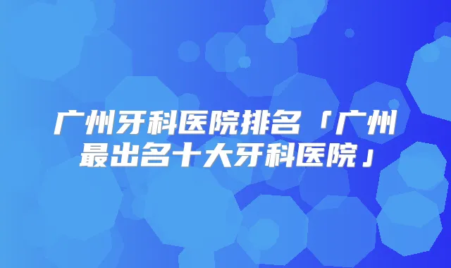 广州牙科医院排名「广州出名十大牙科医院」