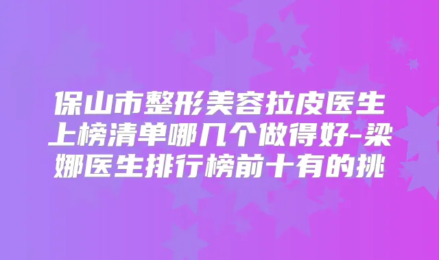 保山市整形美容拉皮医生上榜清单哪几个做得好-梁娜医生排行榜前十有的挑