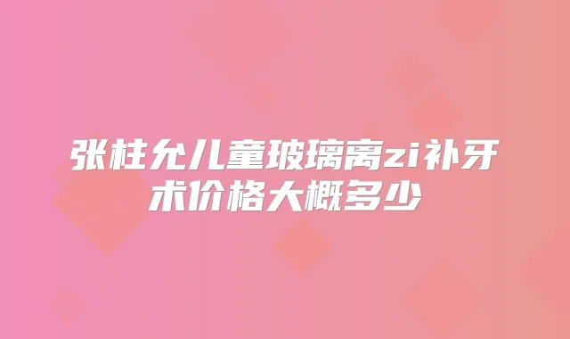 张柱允儿童玻璃离zi补牙术价格大概多少
