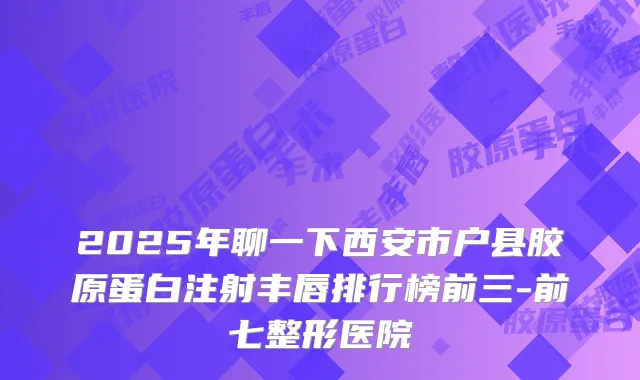 2025年聊一下西安市户县胶原蛋白注射丰唇排行榜前三-前七整形医院