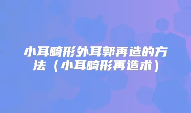 小耳畸形外耳郭再造的方法（小耳畸形再造术）