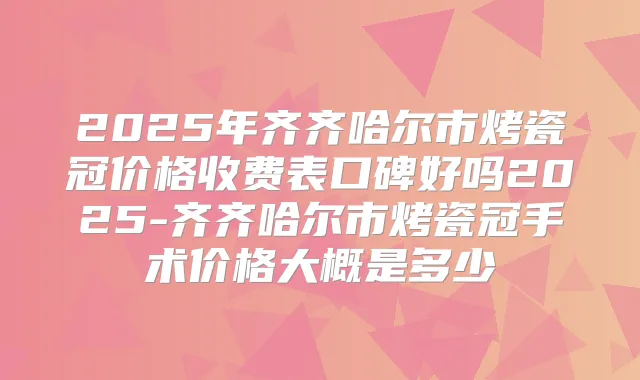 2025年齐齐哈尔市烤瓷冠价格收费表口碑好吗2025-齐齐哈尔市烤瓷冠手术价格大概是多少