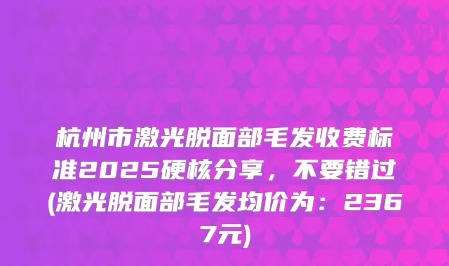 杭州市激光脱面部毛发收费标准2025硬核分享,不要错过(激光脱面部毛发均价为:2367元)