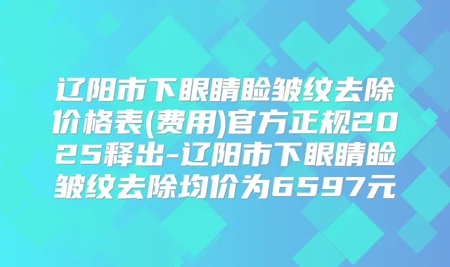辽阳市下眼睛睑皱纹去除价格表(费用)官方正规2025释出-辽阳市下眼睛睑皱纹去除均价为6597元