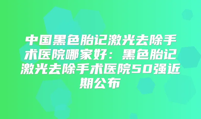 中国黑色胎记激光去除手术医院哪家好:黑色胎记激光去除手术医院50强近期公布