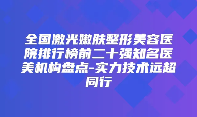 全国激光嫩肤整形美容医院排行榜前二十强知名医美机构盘点-实力技术远超同行
