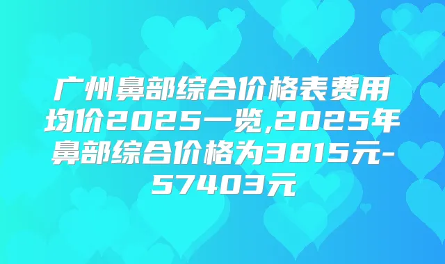 广州鼻部综合价格表费用均价2025一览,2025年鼻部综合价格为3815元-57403元