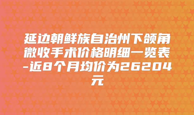 延边朝鲜族自治州下颌角微收手术价格明细一览表-近8个月均价为26204元