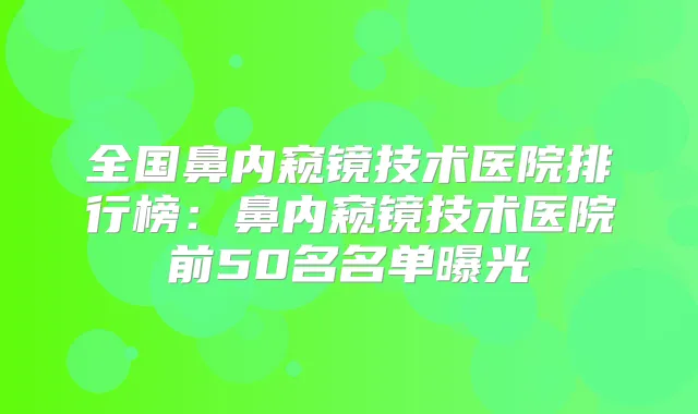 全国鼻内窥镜技术医院排行榜:鼻内窥镜技术医院前50名名单曝光