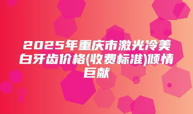 2025年重庆市激光冷美白牙齿价格(收费标准)倾情巨献