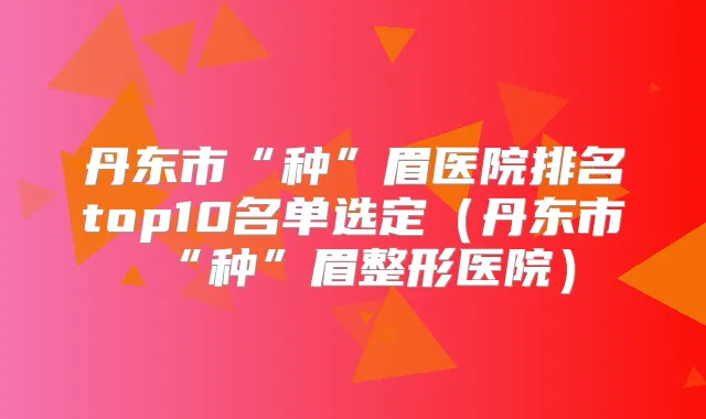 丹东市“种”眉医院排名top10名单选定(丹东市“种”眉整形医院)