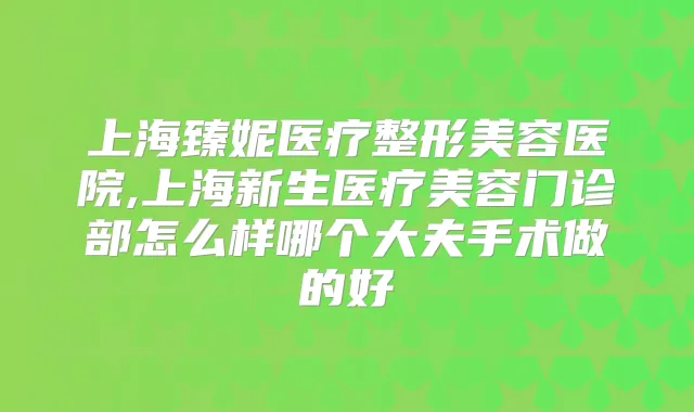 上海臻妮医疗整形美容医院,上海新生医疗美容门诊部怎么样哪个大夫手术做的好