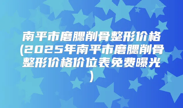 南平市磨腮削骨整形价格(2025年南平市磨腮削骨整形价格价位表免费曝光)