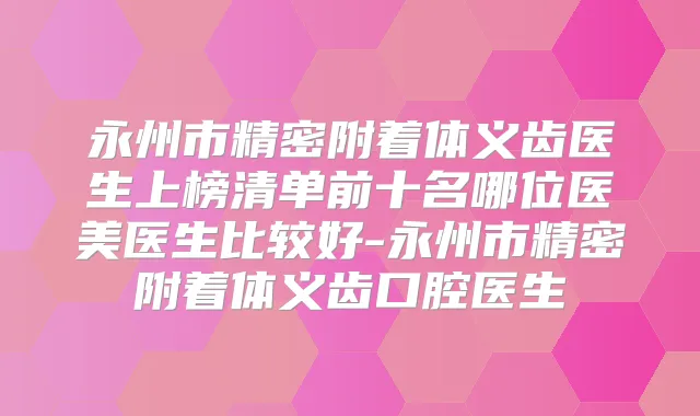 永州市精密附着体义齿医生上榜清单前十名哪位医美医生比较好-永州市精密附着体义齿口腔医生