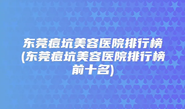 东莞痘坑美容医院排行榜(东莞痘坑美容医院排行榜前十名)