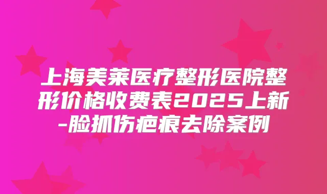 上海美莱医疗整形医院整形价格收费表2025上新-脸抓伤疤痕去除案例