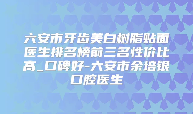 六安市牙齿美白树脂贴面医生排名榜前三名性价比高_口碑好-六安市余培银口腔医生