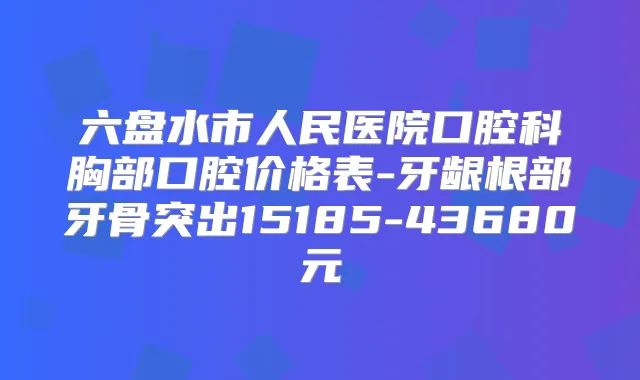 六盘水市人民医院口腔科胸部口腔价格表-牙龈根部牙骨突出15185-43680元