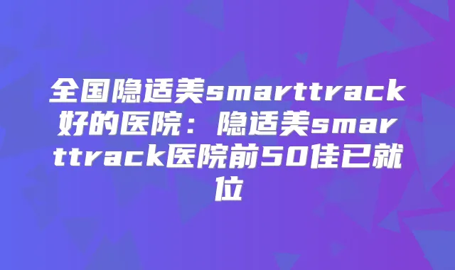 全国隐适美smarttrack好的医院:隐适美smarttrack医院前50佳已就位
