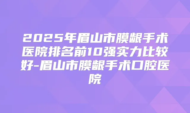 2025年眉山市膜龈手术医院排名前10强实力比较好-眉山市膜龈手术口腔医院