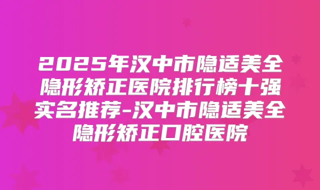 2025年汉中市隐适美全隐形矫正医院排行榜十强实名推荐-汉中市隐适美全隐形矫正口腔医院