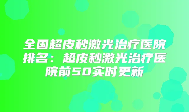 全国超皮秒激光医院排名:超皮秒激光医院前50实时更新