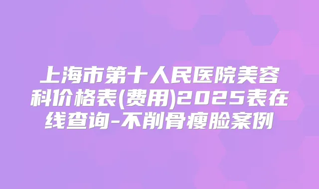 上海市第十人民医院美容科价格表(费用)2025表在线查询-不削骨瘦脸案例