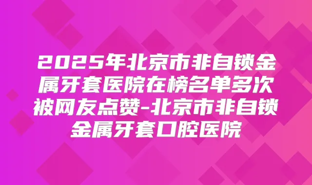2025年北京市非自锁金属牙套医院在榜名单多次被网友点赞-北京市非自锁金属牙套口腔医院