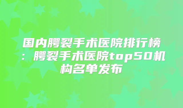 国内腭裂手术医院排行榜:腭裂手术医院top50机构名单发布