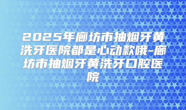 2025年廊坊市抽烟牙黄洗牙医院都是心动款哦-廊坊市抽烟牙黄洗牙口腔医院