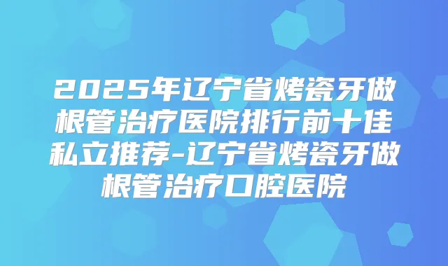 2025年辽宁省烤瓷牙做根管医院排行前十佳私立推荐-辽宁省烤瓷牙做根管口腔医院