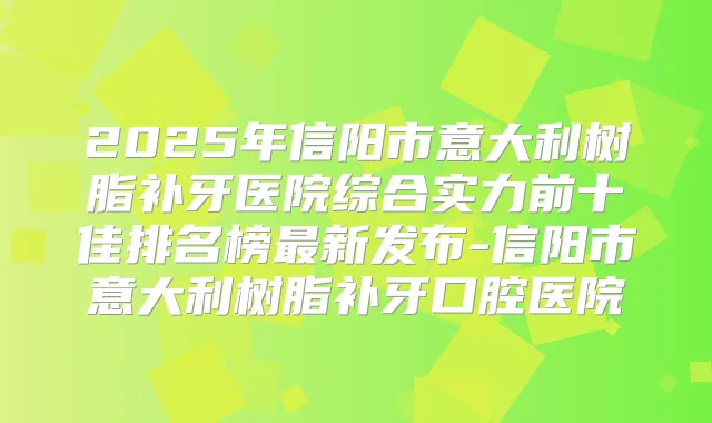 2025年信阳市意大利树脂补牙医院综合实力前十佳排名榜新发布-信阳市意大利树脂补牙口腔医院
