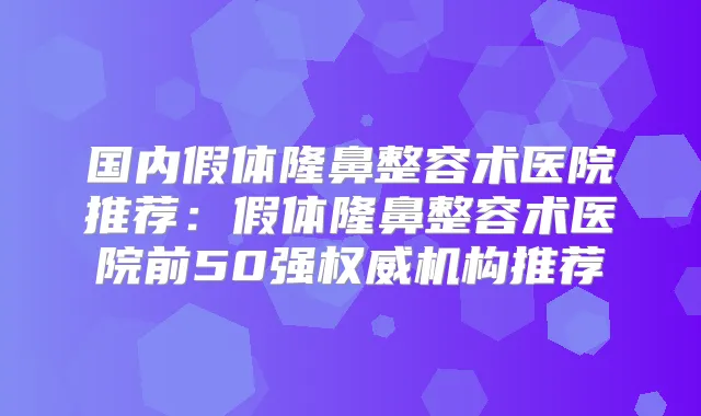 国内假体隆鼻整容术医院推荐：假体隆鼻整容术医院前50强机构推荐
